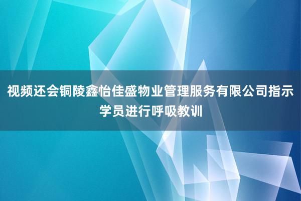 视频还会铜陵鑫怡佳盛物业管理服务有限公司指示学员进行呼吸教训