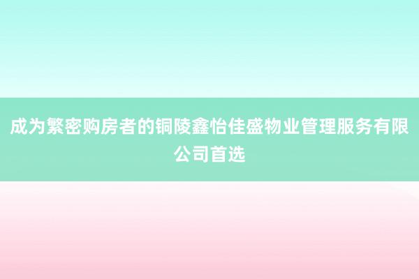 成为繁密购房者的铜陵鑫怡佳盛物业管理服务有限公司首选